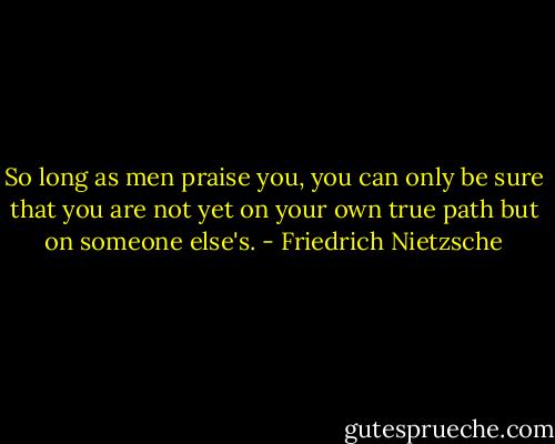 So long as men praise you, you can only be sure that you are not yet on your own true path but on someone else's. - Friedrich Nietzsche