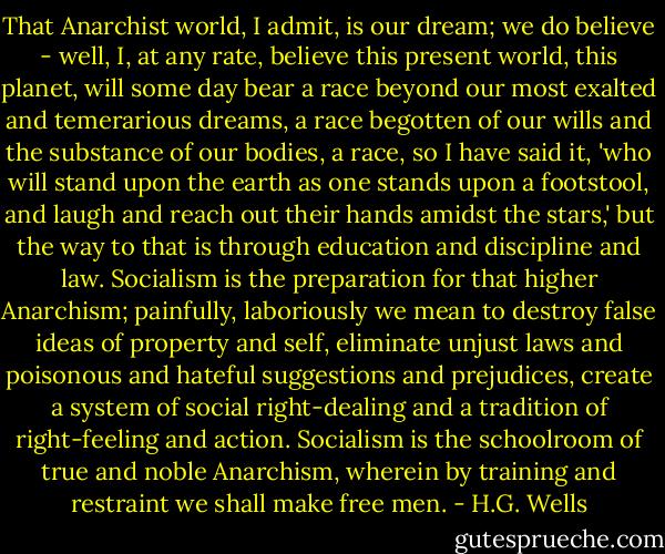 That Anarchist world, I admit, is our dream; we do believe - well, I, at any rate, believe this present world, this planet, will some day bear a race beyond our most exalted and temerarious dreams, a race begotten of our wills and the substance of our bodies, a race, so I have said it, 'who will stand upon the earth as one stands upon a footstool, and laugh and reach out their hands amidst the stars,' but the way to that is through education and discipline and law. Socialism is the preparation for that higher Anarchism; painfully, laboriously we mean to destroy false ideas of property and self, eliminate unjust laws and poisonous and hateful suggestions and prejudices, create a system of social right-dealing and a tradition of right-feeling and action. Socialism is the schoolroom of true and noble Anarchism, wherein by training and restraint we shall make free men. - H.G. Wells