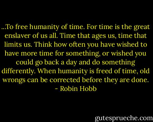 ...To free humanity of time. For time is the great enslaver of us all. Time that ages us, time that limits us. Think how often you have wished to have more time for something, or wished you could go back a day and do something differently. When humanity is freed of time, old wrongs can be corrected before they are done. - Robin Hobb