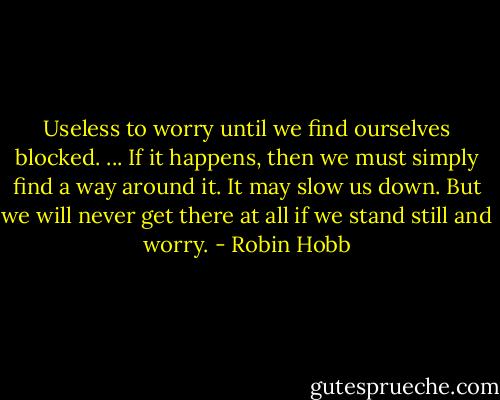 Useless to worry until we find ourselves blocked. ... If it happens, then we must simply find a way around it. It may slow us down. But we will never get there at all if we stand still and worry. - Robin Hobb