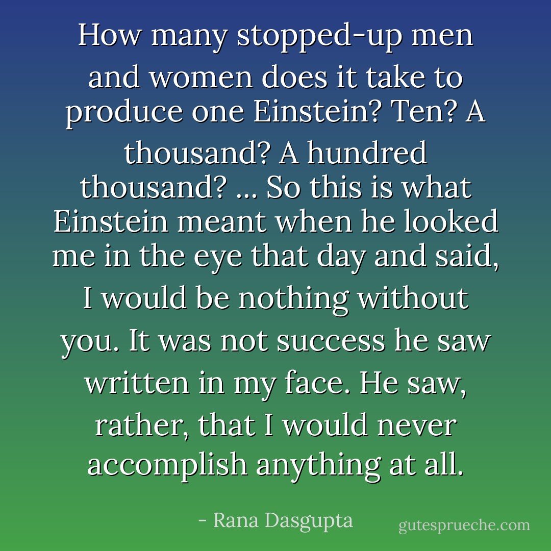 How many stopped-up men and women does it take to produce one Einstein? Ten? A thousand? A hundred thousand? ... So this is what Einstein meant when he looked me in the eye that day and said, I would be nothing without you. It was not success he saw written in my face. He saw, rather, that I would never accomplish anything at all. - Rana Dasgupta