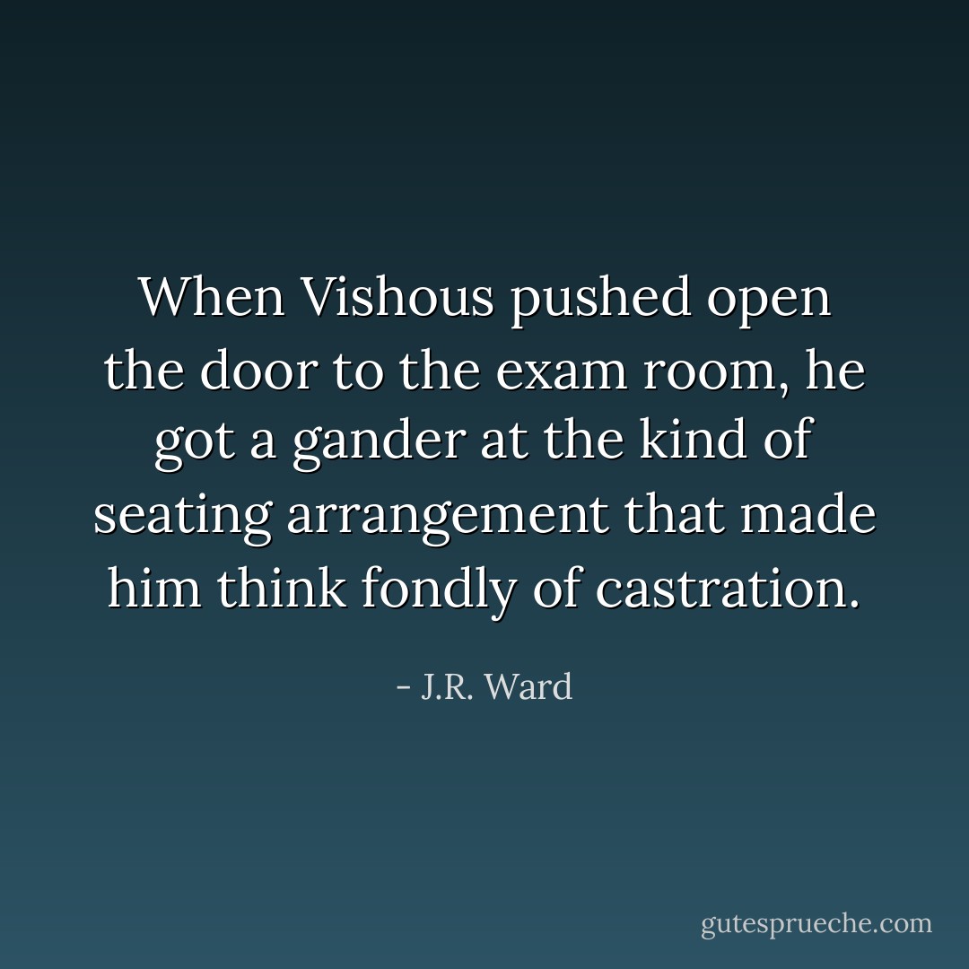 When Vishous pushed open the door to the exam room, he got a gander at the kind of seating arrangement that made him think fondly of castration. - J.R. Ward