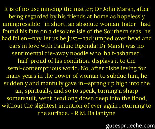 It is of no use mincing the matter; Dr John Marsh, after being regarded by his friends at home as hopelessly unimpressible—in short, an absolute woman-hater—had found his fate on a desolate isle of the Southern seas, he had fallen—nay, let us be just—had jumped over head and ears in love with Pauline Rigonda! Dr Marsh was no sentimental die-away noodle who, half-ashamed, half-proud of his condition, displays it to the semi-contemptuous world. No; after disbelieving for many years in the power of woman to subdue him, he suddenly and manfully gave in—sprang up high into the air, spiritually, and so to speak, turning a sharp somersault, went headlong down deep into the flood, without the slightest intention of ever again returning to the surface. - R.M. Ballantyne