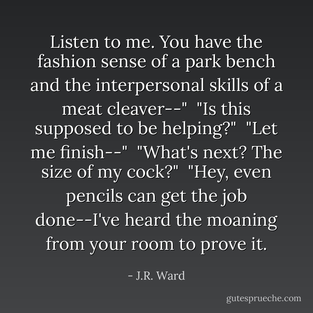 Listen to me. You have the fashion sense of a park bench and the interpersonal skills of a meat cleaver--"<br /><br />"Is this supposed to be helping?"<br /><br />"Let me finish--"<br /><br />"What's next? The size of my cock?"<br /><br />"Hey, even pencils can get the job done--I've heard the moaning from your room to prove it. - J.R. Ward