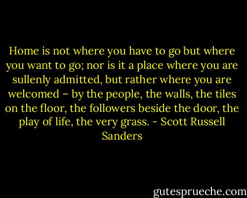 Home is not where you have to go but where you want to go; nor is it a place where you are sullenly admitted, but rather where you are welcomed – by the people, the walls, the tiles on the floor, the followers beside the door, the play of life, the very grass. - Scott Russell Sanders