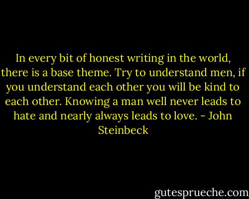 In every bit of honest writing in the world, there is a base theme. Try to understand men, if you understand each other you will be kind to each other. Knowing a man well never leads to hate and nearly always leads to love. - John Steinbeck