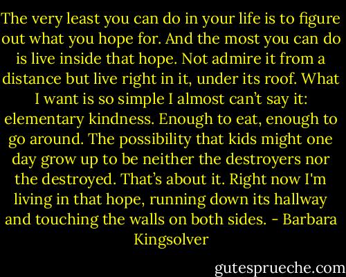 The very least you can do in your life is to figure out what you hope for. And the most you can do is live inside that hope. Not admire it from a distance but live right in it, under its roof. What I want is so simple I almost can’t say it: elementary kindness. Enough to eat, enough to go around. The possibility that kids might one day grow up to be neither the destroyers nor the destroyed. That’s about it. Right now I'm living in that hope, running down its hallway and touching the walls on both sides. - Barbara Kingsolver
