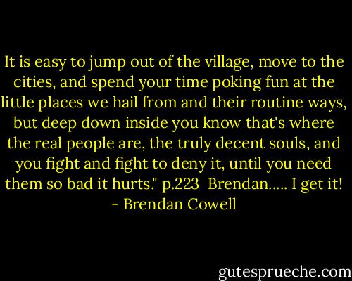 It is easy to jump out of the village, move to the cities, and spend your time poking fun at the little places we hail from and their routine ways, but deep down inside you know that's where the real people are, the truly decent souls, and you fight and fight to deny it, until you need them so bad it hurts." p.223<br /><br />Brendan..... I get it! - Brendan Cowell