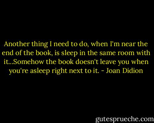 Another thing I need to do, when I'm near the end of the book, is sleep in the same room with it...Somehow the book doesn't leave you when you're asleep right next to it. - Joan Didion