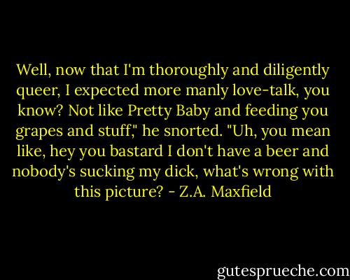 Well, now that I'm thoroughly and diligently queer, I expected more manly love-talk, you know? Not like Pretty Baby and feeding you grapes and stuff," he snorted.<br />"Uh, you mean like, hey you bastard I don't have a beer and nobody's sucking my dick, what's wrong with this picture? - Z.A. Maxfield
