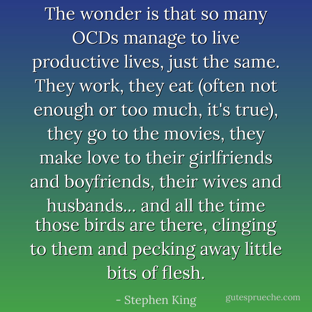 The wonder is that so many OCDs manage to live productive lives, just the same. They work, they eat (often not enough or too much, it's true), they go to the movies, they make love to their girlfriends and boyfriends, their wives and husbands... and all the time those birds are there, clinging to them and pecking away little bits of flesh. - Stephen King