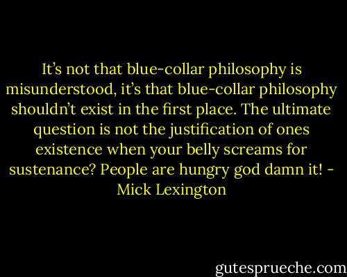 It’s not that blue-collar philosophy is misunderstood, it’s that blue-collar philosophy shouldn’t exist in the first place. The ultimate question is not the justification of ones existence when your belly screams for sustenance? People are hungry god damn it! - Mick Lexington