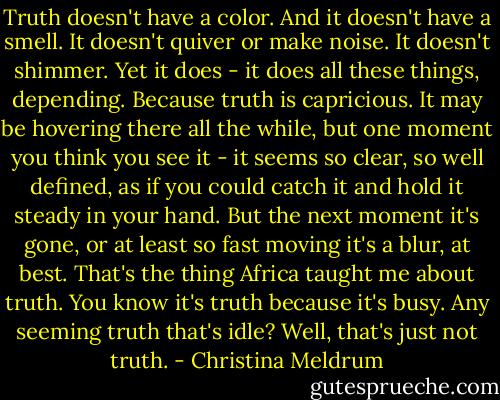 Truth doesn't have a color. And it doesn't have a smell. It doesn't quiver or make noise. It doesn't shimmer. Yet it does - it does all these things, depending. Because truth is capricious. It may be hovering there all the while, but one moment you think you see it - it seems so clear, so well defined, as if you could catch it and hold it steady in your hand. But the next moment it's gone, or at least so fast moving it's a blur, at best. That's the thing Africa taught me about truth. You know it's truth because it's busy. Any seeming truth that's idle? Well, that's just not truth. - Christina Meldrum