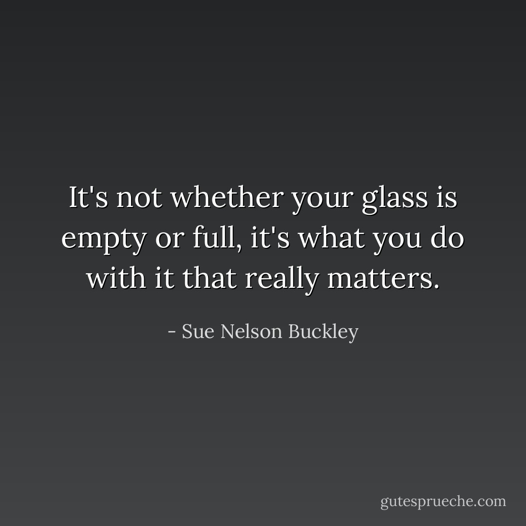 It's not whether your glass is empty or full, it's what you do with it that really matters. - Sue Nelson Buckley