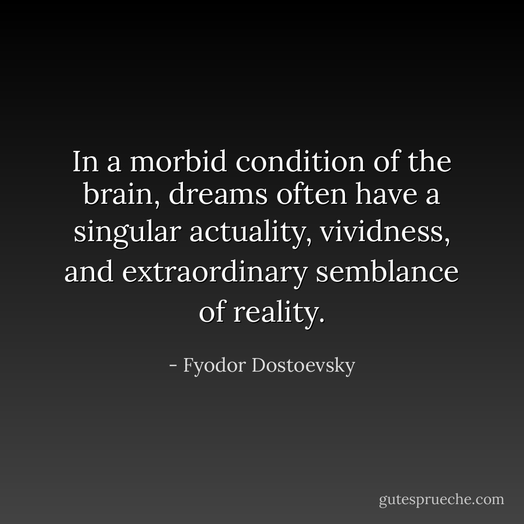 In a morbid condition of the brain, dreams often have a singular actuality, vividness, and extraordinary semblance of reality. - Fyodor Dostoevsky