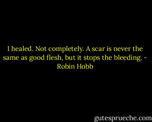 I healed. Not completely. A scar is never the same as good flesh, but it stops the bleeding. - Robin Hobb