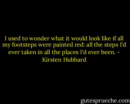 I used to wonder what it would look like if all my footsteps were painted red: all the steps I'd ever taken in all the places I'd ever been. - Kirsten Hubbard