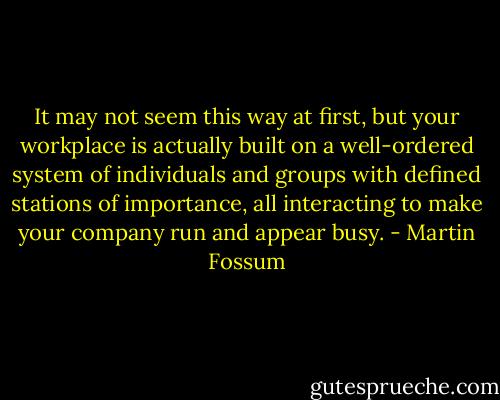 It may not seem this way at first, but your workplace is actually built on a well-ordered system of individuals and groups with defined stations of importance, all interacting to make your company run and appear busy. - Martin Fossum