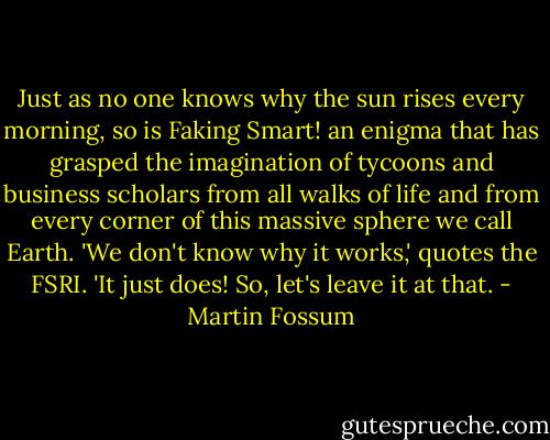 Just as no one knows why the sun rises every morning, so is Faking Smart! an enigma that has grasped the imagination of tycoons and business scholars from all walks of life and from every corner of this massive sphere we call Earth. 'We don't know why it works,' quotes the FSRI. 'It just does! So, let's leave it at that. - Martin Fossum