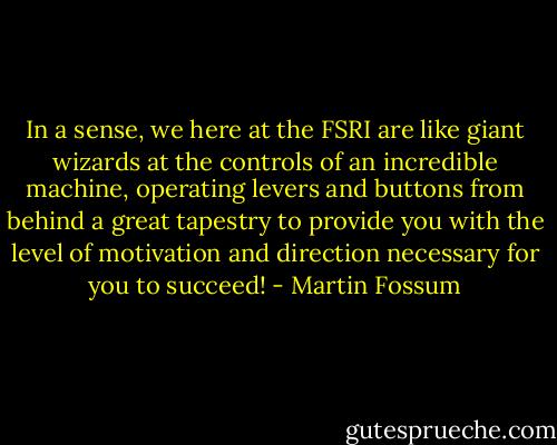 In a sense, we here at the FSRI are like giant wizards at the controls of an incredible machine, operating levers and buttons from behind a great tapestry to provide you with the level of motivation and direction necessary for you to succeed! - Martin Fossum