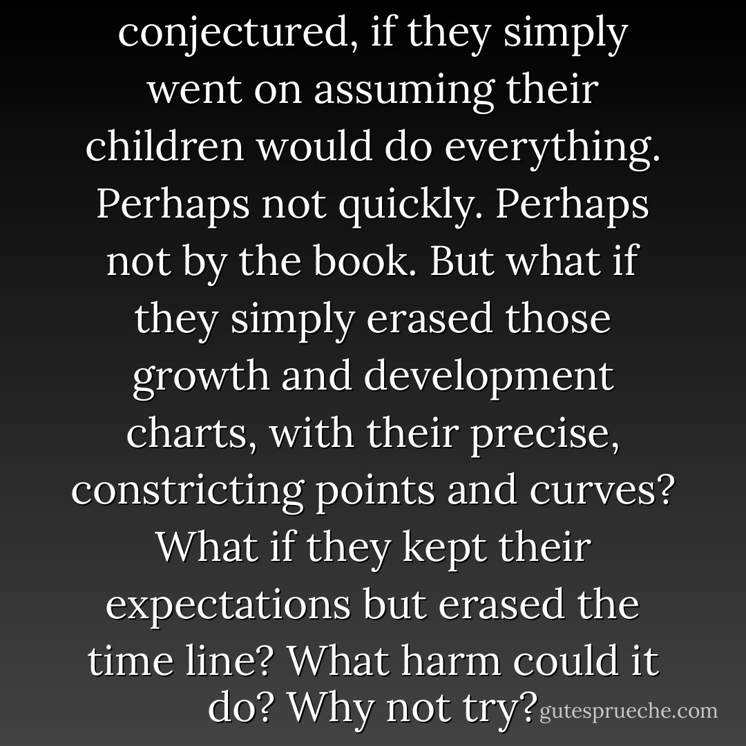 What would happen, they conjectured, if they simply went on assuming their children would do <i>everything.</i> Perhaps not quickly. Perhaps not by the book. But what if they simply erased those growth and development charts, with their precise, constricting points and curves? What if they kept their expectations but erased the time line? What harm could it do? Why not try? - Kim Edwards