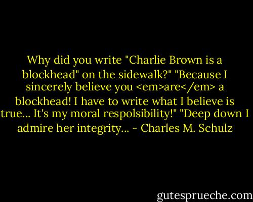 Why did you write "Charlie Brown is a blockhead" on the sidewalk?"<br />"Because I sincerely believe you <em>are</em> a blockhead! I have to write what I believe is true... It's my moral respolsibility!"<br />"Deep down I admire her integrity... - Charles M. Schulz