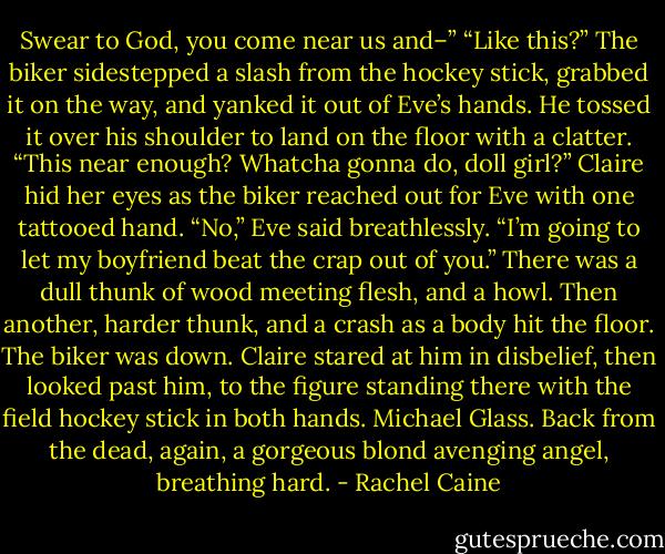 Swear to God, you come near us and–”<br />“Like this?” The biker sidestepped a slash from the hockey stick, grabbed it on the way, and yanked it out of Eve’s hands. He tossed it over his shoulder to land on the floor with a clatter. “This near enough? Whatcha gonna do, doll girl?”<br />Claire hid her eyes as the biker reached out for Eve with one tattooed hand.<br />“No,” Eve said breathlessly. “I’m going to let my boyfriend beat the crap out of you.”<br />There was a dull thunk of wood meeting flesh, and a howl. Then another, harder thunk, and a crash as a body hit the floor.<br />The biker was down. Claire stared at him in disbelief, then looked past him, to the figure standing there with the field hockey stick in both hands.<br />Michael Glass. Back from the dead, again, a gorgeous blond avenging angel, breathing hard. - Rachel Caine