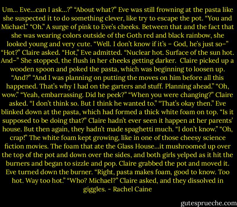 Um… Eve…can I ask…?”<br />“About what?” Eve was still frowning at the pasta like she suspected it to do something clever, like try to escape the pot.<br />“You and Michael.”<br />“Oh.” A surge of pink to Eve’s cheeks. Between that and the fact that she was wearing colors outside of the Goth red and black rainbow, she looked young and very cute. “Well. I don’t know if it’s – God, he’s just so–”<br />“Hot?” Claire asked.<br />“Hot,” Eve admitted. “Nuclear hot. Surface of the sun hot. And–”<br />She stopped, the flush in her cheeks getting darker. <br />Claire picked up a wooden spoon and poked the pasta, which was beginning to loosen up. “And?”<br />“And I was planning on putting the moves on him before all this happened. That’s why I had on the garters and stuff. Planning ahead.”<br />“Oh, wow.”<br />“Yeah, embarrassing. Did he peek?”<br />“When you were changing?” Claire asked. “I don’t think so. But I think he wanted to.”<br />“That’s okay then.” Eve blinked down at the pasta, which had formed a thick white foam on top. “Is it supposed to be doing that?”<br />Claire hadn’t ever seen it happen at her parents’ house. But then again, they hadn’t made spaghetti much. “I don’t know.”<br />“Oh, crap!” The white foam kept growing, like in one of those cheesy science fiction movies. The foam that ate the Glass House…it mushroomed up over the top of the pot and down over the sides, and both girls yelped as it hit the burners and began to sizzle and pop. Claire grabbed the pot and moved it. Eve turned down the burner. “Right, pasta makes foam, good to know. Too hot. Way too hot.”<br />“Who? Michael?” Claire asked, and they dissolved in giggles. - Rachel Caine