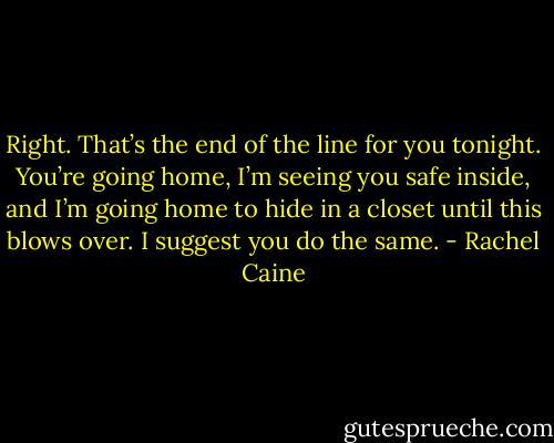 Right. That’s the end of the line for you tonight. You’re going home, I’m seeing you safe inside, and I’m going home to hide in a closet until this blows over. I suggest you do the same. - Rachel Caine