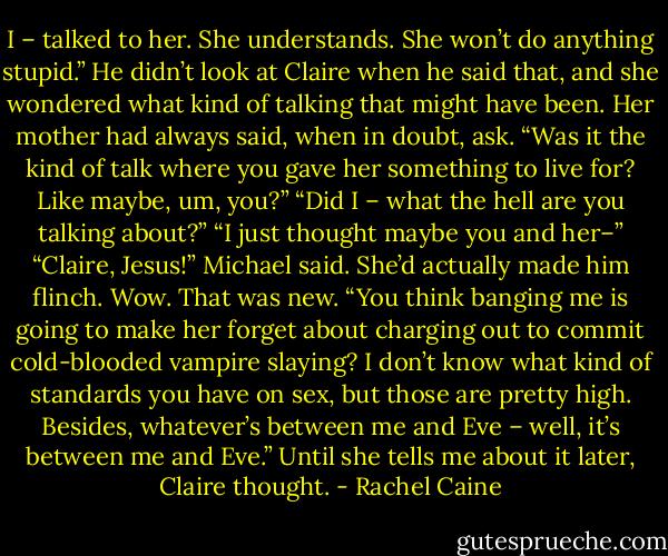 I – talked to her. She understands. She won’t do anything stupid.” He didn’t look at Claire when he said that, and she wondered what kind of talking that might have been.<br />Her mother had always said, when in doubt, ask.<br />“Was it the kind of talk where you gave her something to live for? Like maybe, um, you?”<br />“Did I – what the hell are you talking about?”<br />“I just thought maybe you and her–”<br />“Claire, Jesus!” Michael said. She’d actually made him flinch. Wow. That was new. “You think banging me is going to make her forget about charging out to commit cold-blooded vampire slaying? I don’t know what kind of standards you have on sex, but those are pretty high. Besides, whatever’s between me and Eve – well, it’s between me and Eve.” Until she tells me about it later, Claire thought. - Rachel Caine