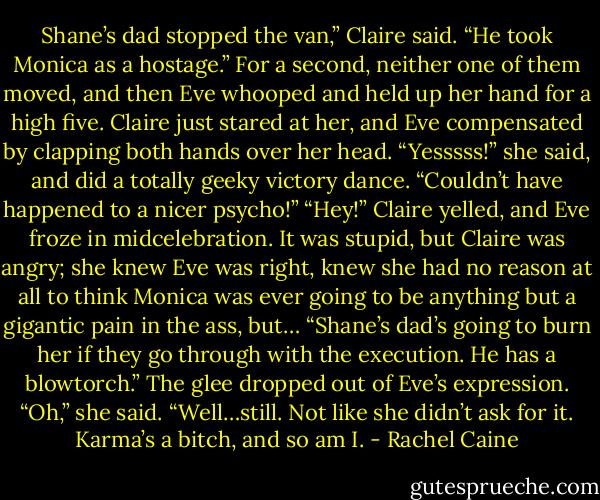 Shane’s dad stopped the van,” Claire said. “He took Monica as a hostage.”<br />For a second, neither one of them moved, and then Eve whooped and held up her hand for a high five. Claire just stared at her, and Eve compensated by clapping both hands over her head. “Yesssss!” she said, and did a totally geeky victory dance. “Couldn’t have happened to a nicer psycho!”<br />“Hey!” Claire yelled, and Eve froze in midcelebration. It was stupid, but Claire was angry; she knew Eve was right, knew she had no reason at all to think Monica was ever going to be anything but a gigantic pain in the ass, but… “Shane’s dad’s going to burn her if they go through with the execution. He has a blowtorch.”<br />The glee dropped out of Eve’s expression. “Oh,” she said. “Well…still. Not like she didn’t ask for it. Karma’s a bitch, and so am I. - Rachel Caine