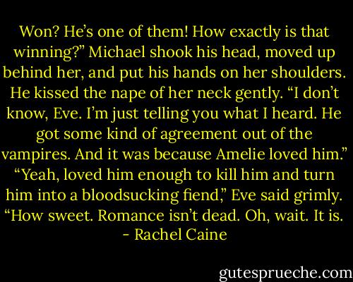 Won? He’s one of them! How exactly is that winning?”<br />Michael shook his head, moved up behind her, and put his hands on her shoulders. He kissed the nape of her neck gently. “I don’t know, Eve. I’m just telling you what I heard. He got some kind of agreement out of the vampires. And it was because Amelie loved him.”<br />“Yeah, loved him enough to kill him and turn him into a bloodsucking fiend,” Eve said grimly. “How sweet. Romance isn’t dead. Oh, wait. It is. - Rachel Caine
