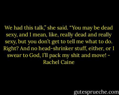 We had this talk,” she said. “You may be dead sexy, and I mean, like, really dead and really sexy, but you don’t get to tell me what to do. Right? And no head-shrinker stuff, either, or I swear to God, I’ll pack my shit and move! - Rachel Caine