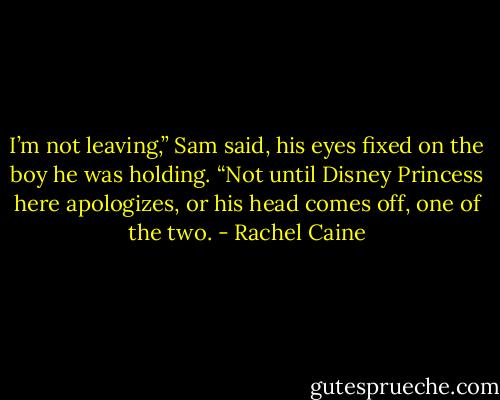 I’m not leaving,” Sam said, his eyes fixed on the boy he was holding. “Not until Disney Princess here apologizes, or his head comes off, one of the two. - Rachel Caine