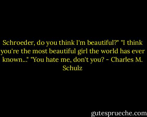 Schroeder, do you think I'm beautiful?"<br />"I think you're the most beautiful girl the world has ever known..."<br />"You hate me, don't you? - Charles M. Schulz
