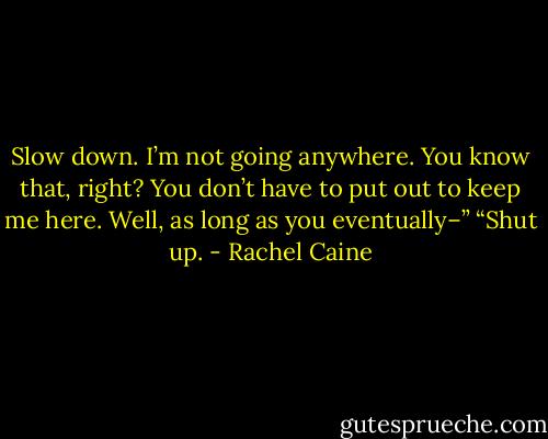 Slow down. I’m not going anywhere. You know that, right? You don’t have to put out to keep me here. Well, as long as you eventually–”<br />“Shut up. - Rachel Caine