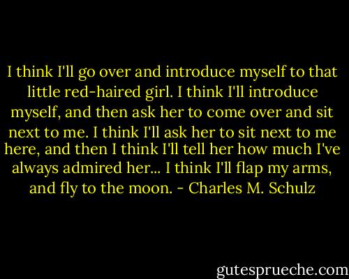 I think I'll go over and introduce myself to that little red-haired girl. I think I'll introduce myself, and then ask her to come over and sit next to me. I think I'll ask her to sit next to me here, and then I think I'll tell her how much I've always admired her... I think I'll flap my arms, and fly to the moon. - Charles M. Schulz