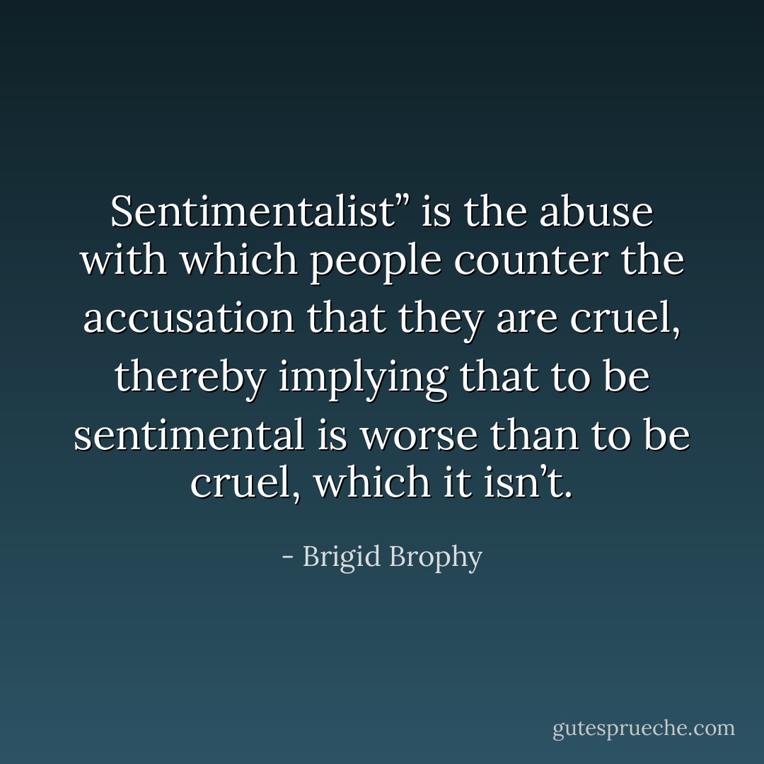Sentimentalist” is the abuse with which people counter the accusation that they are cruel, thereby implying that to be sentimental is worse than to be cruel, which it isn’t. - Brigid Brophy