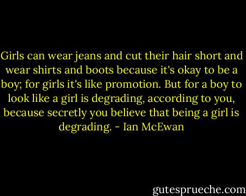 Girls can wear jeans and cut their hair short and wear shirts and boots because it's okay to be a boy; for girls it's like promotion. But for a boy to look like a girl is degrading, according to you, because secretly you believe that being a girl is degrading. - Ian McEwan