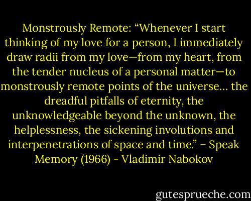 Monstrously Remote: “Whenever I start thinking of my love for a person, I immediately draw radii from my love—from my heart, from the tender nucleus of a personal matter—to monstrously remote points of the universe… the dreadful pitfalls of eternity, the unknowledgeable beyond the unknown, the helplessness, the sickening involutions and interpenetrations of space and time.” – Speak Memory (1966) - Vladimir Nabokov