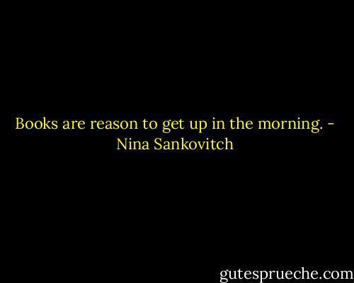 Books are reason to get up in the morning. - Nina Sankovitch