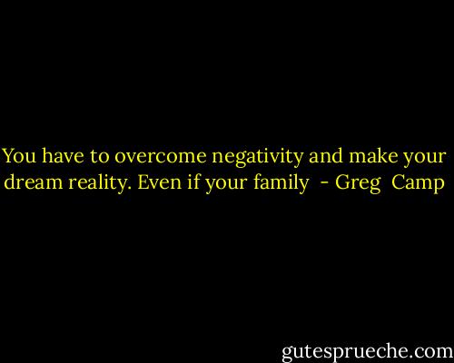 You have to overcome negativity and make your dream reality. Even if your family  - Greg  Camp