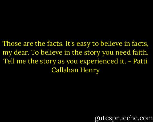 Those are the facts. It's easy to believe in facts, my dear. To believe in the story you need faith. Tell me the story as you experienced it. - Patti Callahan Henry