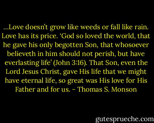 …Love doesn’t grow like weeds or fall like rain. Love has its price. ‘God so loved the world, that he gave his only begotten Son, that whosoever believeth in him should not perish, but have everlasting life’ (John 3:16). That Son, even the Lord Jesus Christ, gave His life that we might have eternal life, so great was His love for His Father and for us. - Thomas S. Monson