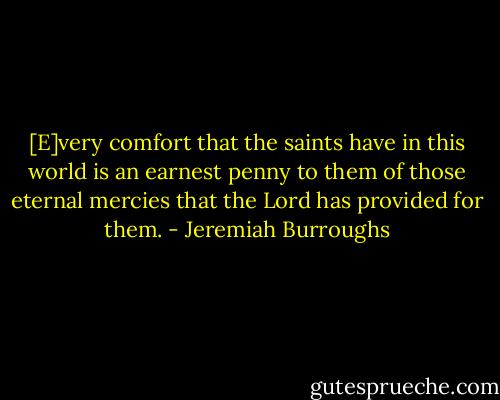 [E]very comfort that the saints have in this world is an earnest penny to them of those eternal mercies that the Lord has provided for them. - Jeremiah Burroughs