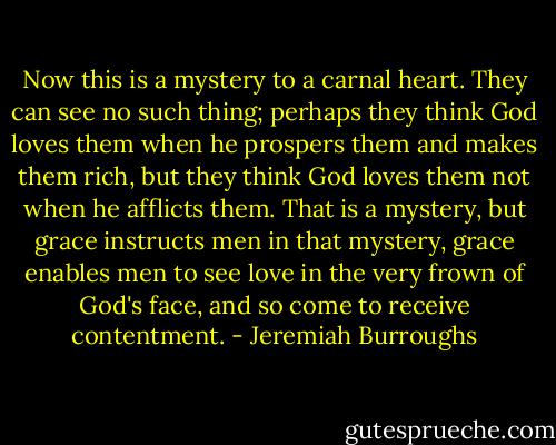 Now this is a mystery to a carnal heart. They can see no such thing; perhaps they think God loves them when he prospers them and makes them rich, but they think God loves them not when he afflicts them. That is a mystery, but grace instructs men in that mystery, grace enables men to see love in the very frown of God's face, and so come to receive contentment. - Jeremiah Burroughs