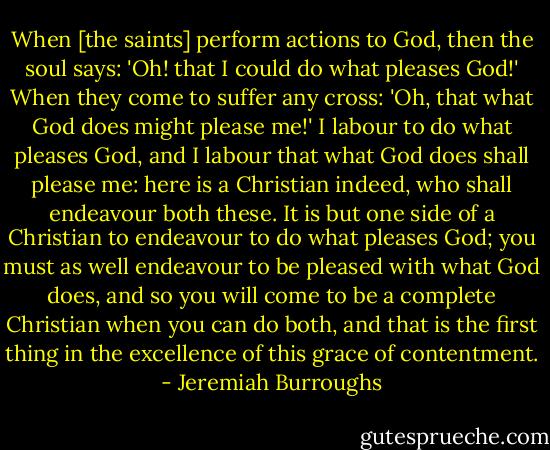 When [the saints] perform actions to God, then the soul says: 'Oh! that I could do what pleases God!' When they come to suffer any cross: 'Oh, that what God does might please me!' I labour to do what pleases God, and I labour that what God does shall please me: here is a Christian indeed, who shall endeavour both these. It is but one side of a Christian to endeavour to do what pleases God; you must as well endeavour to be pleased with what God does, and so you will come to be a complete Christian when you can do both, and that is the first thing in the excellence of this grace of contentment. - Jeremiah Burroughs