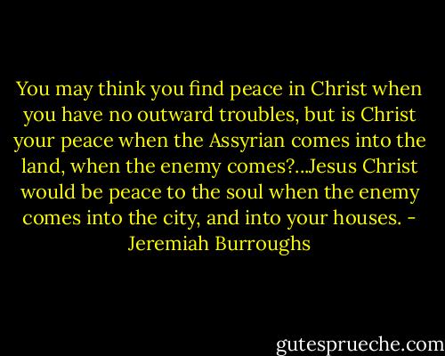 You may think you find peace in Christ when you have no outward troubles, but is Christ your peace when the Assyrian comes into the land, when the enemy comes?...Jesus Christ would be peace to the soul when the enemy comes into the city, and into your houses. - Jeremiah Burroughs