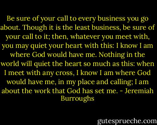 Be sure of your call to every business you go about. Though it is the least business, be sure of your call to it; then, whatever you meet with, you may quiet your heart with this: I know I am where God would have me. Nothing in the world will quiet the heart so much as this: when I meet with any cross, I know I am where God would have me, in my place and calling; I am about the work that God has set me. - Jeremiah Burroughs
