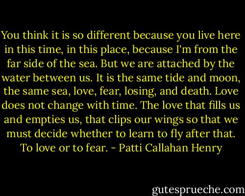 You think it is so different because you live here in this time, in this place, because I'm from the far side of the sea. But we are attached by the water between us. It is the same tide and moon, the same sea, love, fear, losing, and death. Love does not change with time. The love that fills us and empties us, that clips our wings so that<br />we must decide whether to learn to fly after that. To love or to fear. - Patti Callahan Henry